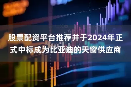 股票配资平台推荐并于2024年正式中标成为比亚迪的天窗供应商