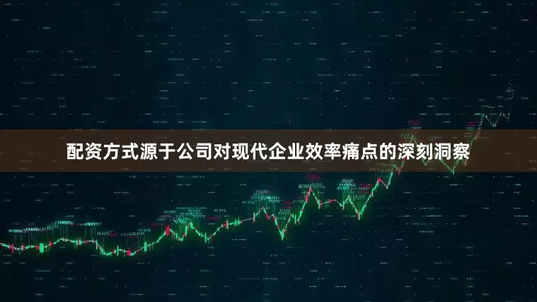 配资方式源于公司对现代企业效率痛点的深刻洞察