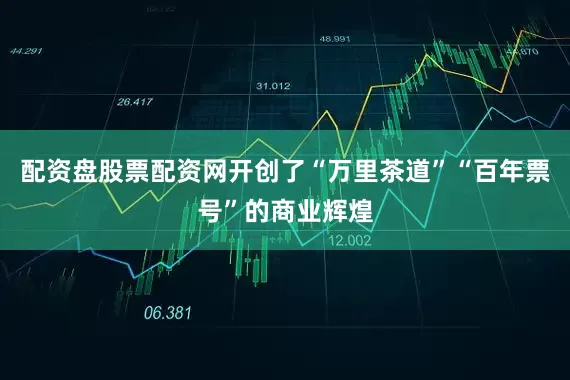 配资盘股票配资网开创了“万里茶道”“百年票号”的商业辉煌