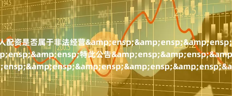 个人配资是否属于非法经营&ensp;&ensp;&ensp;&ensp;&ensp;&ensp;&ensp;特此公告&ensp;&ensp;&ensp;&ensp;&ensp;&ensp;&ensp;&ensp;&ensp;&ensp;&ensp;&amp