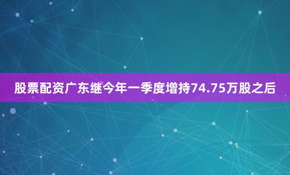 股票配资广东继今年一季度增持74.75万股之后