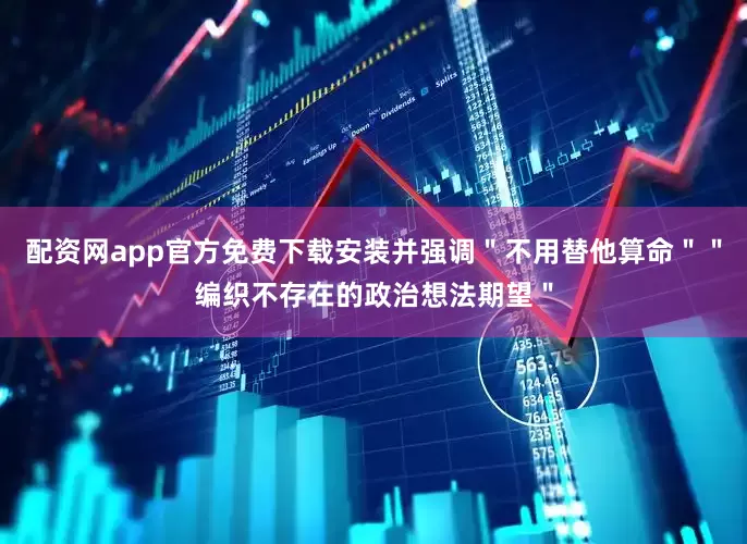 配资网app官方免费下载安装并强调＂不用替他算命＂＂编织不存在的政治想法期望＂