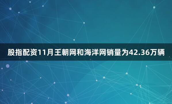 股指配资11月王朝网和海洋网销量为42.36万辆