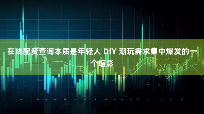 在线配资查询本质是年轻人 DIY 潮玩需求集中爆发的一个缩影