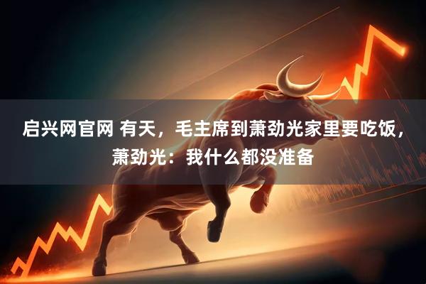 启兴网官网 有天，毛主席到萧劲光家里要吃饭，萧劲光：我什么都没准备