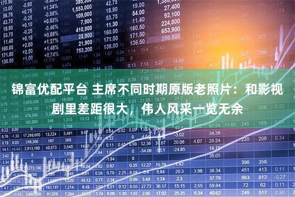 锦富优配平台 主席不同时期原版老照片：和影视剧里差距很大，伟人风采一览无余