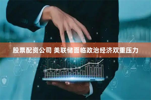 股票配资公司 美联储面临政治经济双重压力