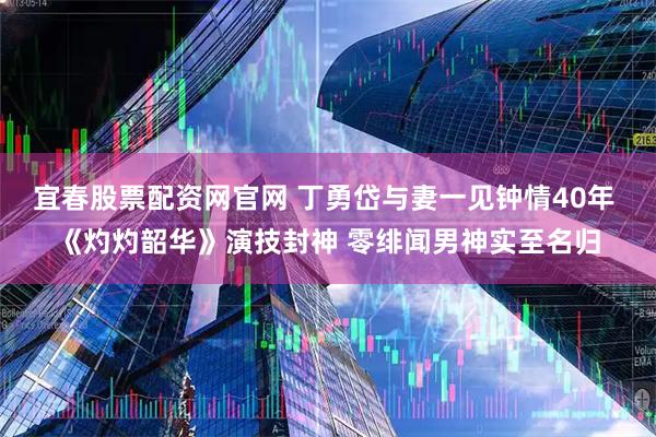 宜春股票配资网官网 丁勇岱与妻一见钟情40年 《灼灼韶华》演技封神 零绯闻男神实至名归
