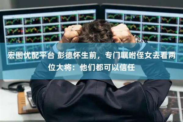 宏图优配平台 彭德怀生前，专门嘱咐侄女去看两位大将：他们都可以信任