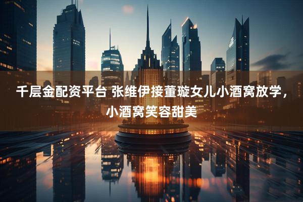 千层金配资平台 张维伊接董璇女儿小酒窝放学，小酒窝笑容甜美