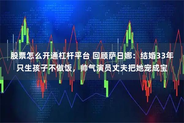 股票怎么开通杠杆平台 回顾萨日娜：结婚33年只生孩子不做饭，帅气演员丈夫把她宠成宝