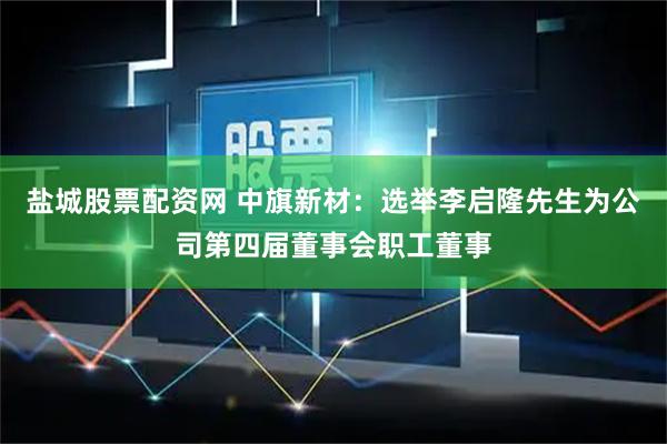 盐城股票配资网 中旗新材：选举李启隆先生为公司第四届董事会职工董事