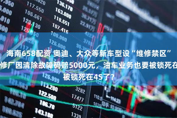 海南658配资 奥迪、大众等新车型设“维修禁区”，一汽修厂因清除故障码赔5000元，油车业务也要被锁死在4S了？