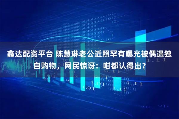 鑫达配资平台 陈慧琳老公近照罕有曝光被偶遇独自购物，网民惊讶：咁都认得出？
