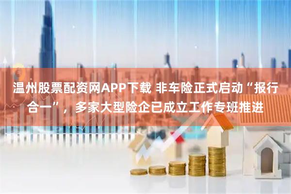 温州股票配资网APP下载 非车险正式启动“报行合一”，多家大型险企已成立工作专班推进