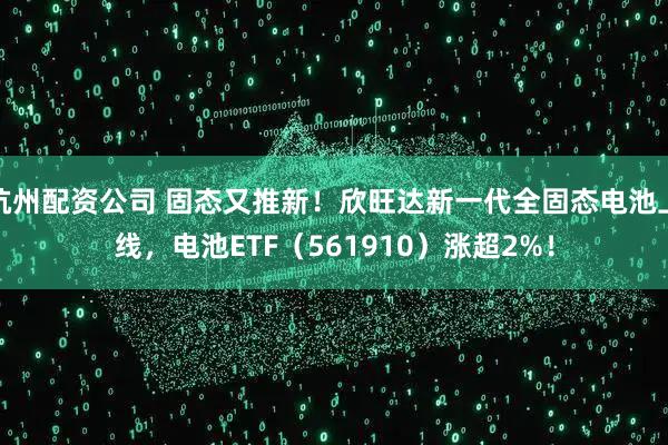 杭州配资公司 固态又推新！欣旺达新一代全固态电池上线，电池ETF（561910）涨超2%！
