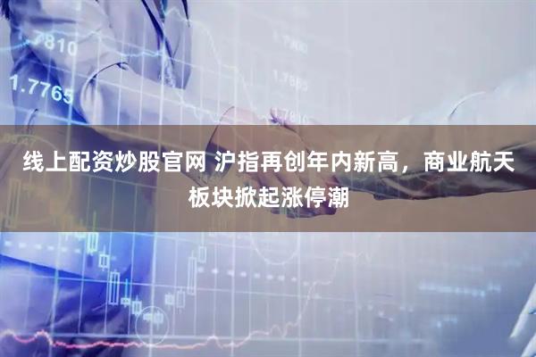 线上配资炒股官网 沪指再创年内新高，商业航天板块掀起涨停潮
