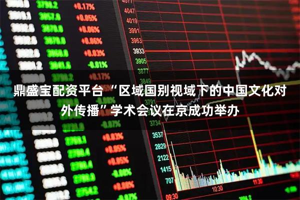 鼎盛宝配资平台 “区域国别视域下的中国文化对外传播”学术会议在京成功举办