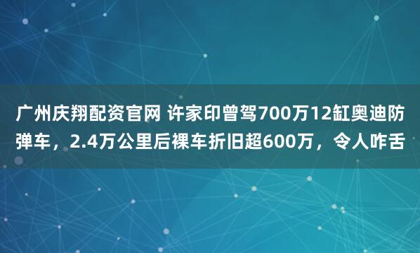 广州庆翔配资官网 许家印曾驾700万12缸奥迪防弹车，2.4万公里后裸车折旧超600万，令人咋舌