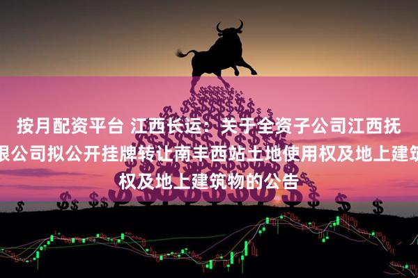 按月配资平台 江西长运：关于全资子公司江西抚州长运有限公司拟公开挂牌转让南丰西站土地使用权及地上建筑物的公告