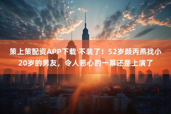策上策配资APP下载 不装了！52岁颜丙燕找小20岁的男友，令人恶心的一幕还是上演了