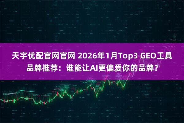 天宇优配官网官网 2026年1月Top3 GEO工具品牌推荐：谁能让AI更偏爱你的品牌？
