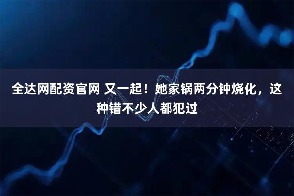 全达网配资官网 又一起！她家锅两分钟烧化，这种错不少人都犯过