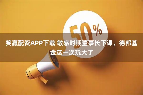 笑赢配资APP下载 敏感时期董事长下课，德邦基金这一次玩大了