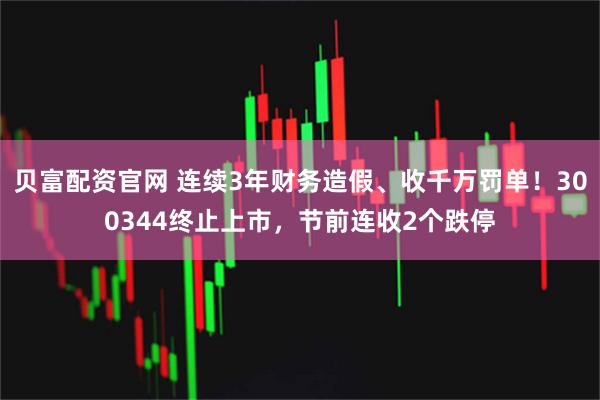 贝富配资官网 连续3年财务造假、收千万罚单！300344终止上市，节前连收2个跌停