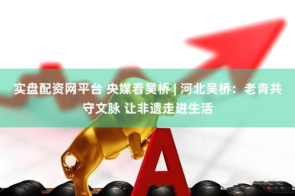 实盘配资网平台 央媒看吴桥 | 河北吴桥：老青共守文脉 让非遗走进生活