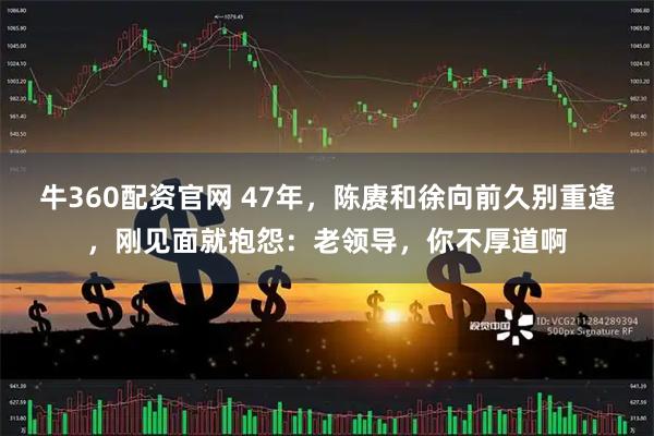 牛360配资官网 47年，陈赓和徐向前久别重逢，刚见面就抱怨：老领导，你不厚道啊