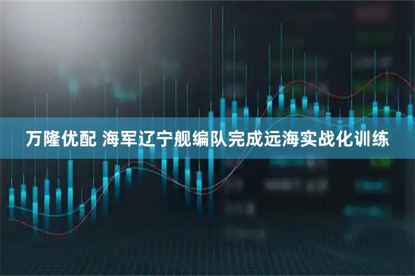 万隆优配 海军辽宁舰编队完成远海实战化训练