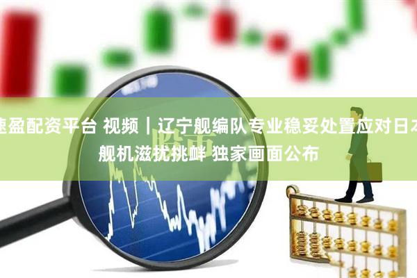 速盈配资平台 视频｜辽宁舰编队专业稳妥处置应对日本舰机滋扰挑衅 独家画面公布