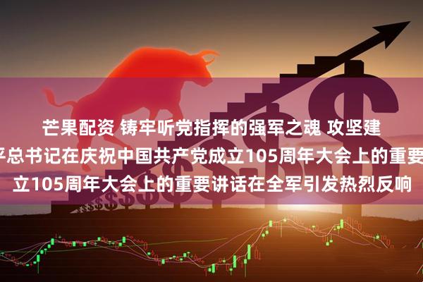 芒果配资 铸牢听党指挥的强军之魂 攻坚建军百年奋斗目标——习近平总书记在庆祝中国共产党成立105周年大会上的重要讲话在全军引发热烈反响