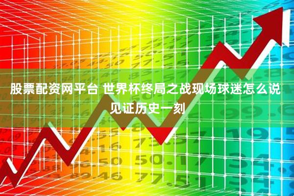 股票配资网平台 世界杯终局之战现场球迷怎么说 见证历史一刻