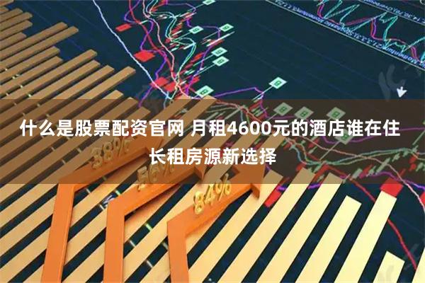 什么是股票配资官网 月租4600元的酒店谁在住 长租房源新选择