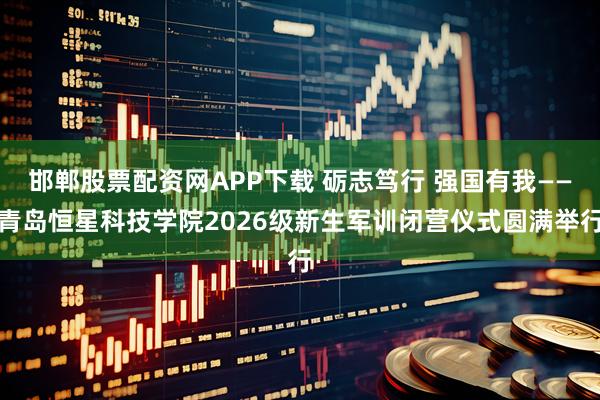 邯郸股票配资网APP下载 砺志笃行 强国有我——青岛恒星科技学院2026级新生军训闭营仪式圆满举行